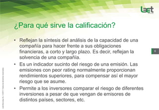 ¿Para qué sirve la calificación?
• Reflejan la síntesis del análisis de la capacidad de una
  compañía para hacer frente a sus obligaciones
  financieras, a corto y largo plazo. Es decir, reflejan la   6

  solvencia de una compañía.
• Es un indicador sucinto del riesgo de una emisión. Las
  emisiones con peor rating normalmente proporcionan
  rendimientos superiores, para compensar así el mayor
  riesgo que se asume.
• Permite a los inversores comparar el riesgo de diferentes
  inversiones a pesar de que vengan de emisores de
  distintos países, sectores, etc.
 