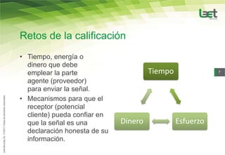 Retos de la calificación
• Tiempo, energía o
  dinero que debe
  emplear la parte                     Tiempo              7

  agente (proveedor)
  para enviar la señal.
• Mecanismos para que el
  receptor (potencial
  cliente) pueda confiar en
  que la señal es una         Dinero            Esfuerzo
  declaración honesta de su
  información.
 
