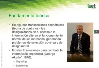 Fundamento teórico
• En algunas transacciones económicas
  (teoría de contratos), las
  desigualdades en el acceso a la         8

  información alteran el funcionamiento
  normal de los mercados, generando
  problemas de selección adversa y de
  riesgo moral.
• Existen 2 soluciones para combatir la
  información imperfecta (George
  Akerlof, 1970):
   – Signaling
   – Screening
 