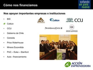 Nos apoyan importantes empresas e instituciones BID Colbún CCU Gobierno de Chile Ceresita Price Waterhouse Minera Escondida PUC  –  Duke  –  Stanford Auto - financiamiento Cómo nos financiamos 