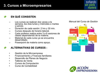 3. Cursos a Microempresarios EN QUÉ CONSISTEN :   Los cursos se realizan dos veces a la semana, los días lunes y miércoles o martes y jueves. Duración de cada sesión: 2 hrs y 30 min. Cursos después de horario laboral. Cada profesor realiza entre 3 a 6 sesiones de clases dependiendo de la materia.  Material de cada curso ya se encuentra desarrollado. Powerpoint de materia como apoyo. ALTERNATIVAS DE CURSOS : Gestión de la Microempresa Financiamiento y Finanzas familiares Desarrollo de Planes de Negocio Talleres de Venta Cursos de Computación Curso de Contabilidad Manual del Curso de Gestión 