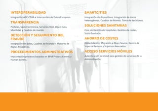 INTEROPERABILIDAD SMARTCITIES 
Integración AGE-CCAA e Intercambio de Datos Europeos. Integración de dispositivos. Integración de datos 
TRANSPARENCIA 
heterogéneos. Cuadros de Mando. Toma de decisiones. 
SOLUCIONES SANITARIAS 
Portales, Sede Electrónica, Servicios Rest, Open Data, 
Movilidad y Cuadros de mando. Core de Gestión de hospitales. Gestión de costes, 
Socio-Sanitario. 
DETECCIÓN Y SEGUIMIENTO DEL 
FRAUDE AHORRO DE COSTES 
Integración de datos, Cuadros de Mando y Motores de Consolidación, Migración a Open Source, Centro de 
Reglas Proactivos. Soporte Remoto y Soportes Avanzados. 
PROCEDIMIENTOS ADMINISTRATIVOS ACCESO SERVICIOS MÓVILES 
Implantación procesos basados en BPM Process Centric y Autenticación de móvil para gestión de servicios de la 
Human Centric. Administración. 
 