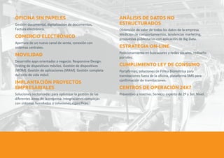OFICINA SIN PAPELES ANÁLISIS DE DATOS NO 
ESTRUCTURADOS 
Gestión documental, digitalización de documentos, 
Factura electrónica. Obtención de valor de todos los datos de la empresa. 
COMERCIO ELECTRÓNICO 
Medición de comportamientos, tendencias marketing, 
propuestas publicitarias con aplicación de Big Data. 
ESTRATEGIA ON-LINE 
Apertura de un nuevo canal de venta, conexión con 
sistemas centrales. 
MOVILIDAD 
Posicionamiento en buscadores y redes sociales, rediseño 
portales. 
Desarrollo apps orientadas a negocio. Responsive Design. 
Testing de dispositivos móviles. Gestión de dispositivos 
CUMPLIMIENTO LEY DE CONSUMO 
(MDM). Gestión de aplicaciones (MAM). Gestión completa Portafirmas, soluciones de Firma Biométrica para 
del ciclo de vida móvil. tramitaciones fuera de la oficina, plataforma SMS para 
confirmación de tramitaciones. 
IMPLANTACIÓN PROYECTOS 
EMPRESARIALES CENTROS DE OPERACIÓN 24X7 
Soluciones sectorizadas para optimizar la gestión de las Preventivo y reactivo. Servicio experto de 2º y 3er. Nivel. 
diferentes áreas de la empresa. Integraciones complejas 
con sistemas heredados o soluciones específicas. 
 