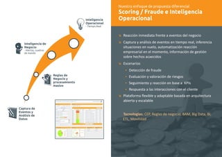 Nuestro enfoque de propuesta diferencial 
Scoring / Fraude e Inteligencia 
Operacional 
æ 
æ 
æ 
Ÿ 
Ÿ 
Ÿ 
Ÿ 
æ 
Reacción inmediata frente a eventos del negocio 
Captura y análisis de eventos en tiempo real, inferencia 
situaciones en vuelo, automatización reacción 
empresarial en el momento, información de gestión 
sobre hechos acaecidos 
Escenarios 
Detección de fraude 
Evaluación y valoración de riesgos 
Seguimiento y reacción en base a KPIs 
Respuesta a las interacciones con el cliente 
Plataforma flexible y adaptable basada en arquitectura 
abierta y escalable 
Tecnologías: CEP, Reglas de negocio, BAM, Big Data, BI, 
ETL, Movilidad 
Inteligencia 
Operacional 
- Tiempo Real 
Inteligencia de 
Negocio 
- Alertas, cuadros 
de mando 
Reglas de 
Negocio y 
procesamiento 
masivo 
Captura de 
Eventos y 
Análisis de 
Datos 
 