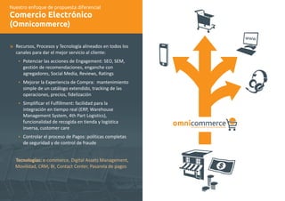 Nuestro enfoque de propuesta diferencial 
Comercio Electrónico 
(Omnicommerce) 
æ 
Recursos, Procesos y Tecnología alineados en todos los 
canales para dar el mejor servicio al cliente: 
Ÿ 
Ÿ 
Ÿ 
Ÿ 
Potenciar las acciones de Engagement: SEO, SEM, 
gestión de recomendaciones, enganche con 
agregadores, Social Media, Reviews, Ratings 
Mejorar la Experiencia de Compra: mantenimiento 
simple de un catálogo extendido, tracking de las 
operaciones, precios, fidelización 
Simplificar el Fulfillment: facilidad para la 
integración en tiempo real (ERP, Warehouse 
Management System, 4th Part Logistics), 
funcionalidad de recogida en tienda y logística 
inversa, customer care 
Controlar el proceso de Pagos: políticas completas 
de seguridad y de control de fraude 
Tecnologías: e-commerce, Digital Assets Management, 
Movilidad, CRM, BI, Contact Center, Pasarela de pagos 
omnicommerce la nueva era del comercio electrónico 
 