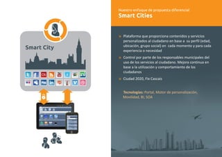Nuestro enfoque de propuesta diferencial 
Smart Cities 
æ 
æ 
æ 
Plataforma que proporciona contenidos y servicios 
personalizados al ciudadano en base a su perfil (edad, 
ubicación, grupo social) en cada momento y para cada 
experiencia o necesidad 
Control por parte de los responsables municipales del 
uso de los servicios al ciudadano. Mejora continua en 
base a la utilización y comportamiento de los 
ciudadanos 
Ciudad 2020, Fix Cascais 
Tecnologías: Portal, Motor de personalización, 
Movilidad, BI, SOA 
Smart City 
 