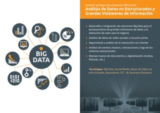 Nuestro enfoque de propuesta diferencial 
Análisis de Datos no Estructurados y 
Grandes Volúmenes de Información 
æ 
æ 
æ 
æ 
æ 
Desarrollo e integración de soluciones Big Data para el 
procesamiento de grandes volúmenes de datos y la 
extracción de valor para el negocio 
Análisis de datos de redes sociales y escucha activa 
Seguimiento y análisis de la interacción con clientes 
Análisis de eventos masivos, transacciones y logs de los 
sistemas operacionales 
Manejo masivo de documentos y digitalización (recibos, 
facturas, etc.) 
Tecnologías: Big Data, Social Media, Bases de Datos no 
estructuradas, Buscadores, ETL , BI, Business Discovery 
BIG 
DATA 
 