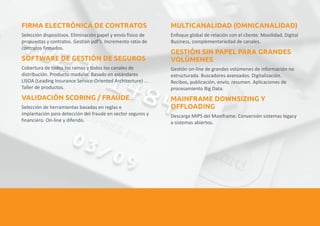 FIRMA ELECTRÓNICA DE CONTRATOS MULTICANALIDAD (OMNICANALIDAD) 
Selección dispositivos. Eliminación papel y envío físico de Enfoque global de relación con el cliente. Movilidad, Digital 
propuestas y contratos. Gestión pdf’s. Incremento ratio de Business, complementariedad de canales. 
contratos firmados. 
GESTIÓN SIN PAPEL PARA GRANDES 
SOFTWARE DE GESTIÓN DE SEGUROS VOLÚMENES 
Cobertura de todos los ramos y todos los canales de Gestión on-line de grandes volúmenes de información no 
distribución. Producto modular. Basado en estándares estructurada. Buscadores avanzados. Digitalización. 
LISOA (Leading Insurance Service-Oriented Architecture) ... Recibos, publicación, envío, resumen. Aplicaciones de 
Taller de productos. procesamiento Big Data. 
VALIDACIÓN SCORING / FRAUDE MAINFRAME DOWNSIZING Y 
OFFLOADING 
Selección de herramientas basadas en reglas e 
implantación para detección del fraude en sector seguros y Descarga MIPS del Mainframe. Conversión sistemas legacy 
financiero. On-line y diferido. a sistemas abiertos. 
 