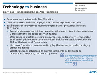 13/12/2011
Technology to business                                           Comunicación
                                                                 Corporativa
Servicios Transaccionales de Alta Tecnología

▶ Basado en la experiencia de Atos Worldline
▶ Líder europeo en servicios de pago, con una sólida presencia en Asia
▶ Basándonos en innovadores modelos empresariales, prestamos servicios
  de TI para:
  – Servicios de pagos electrónicos: emisión, adquirencia, terminales, soluciones
     y procesamiento de pagos con y sin tarjeta
  – eCS: servicios electrónicos para consumidores, ciudadanos y comunidades,
     en el sector público, transporte y sanidad, incluido un servicio exclusivo de
     BPO en Sanidad en el Reino Unido
  – Mercados financieros: compensación y liquidación, servicios de corretaje y
     gestión de activos
  – WorldGrid ofrece soluciones de energía inteligente en las áreas de
     producción, transporte, distribución y retail
                                                        Los mejores en el procesamiento
                                                        mundial de miles de millones
                                                        de transacciones electrónicas
                                                        críticas.




                                               12
 