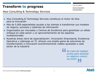 13/12/2011
Transform to progress                                        Comunicación
                                                             Corporativa
Atos Consulting & Technology Services

▶ Atos Consulting & Technology Services constituye el motor de Atos
  para la innovación
▶ Más de 5.000 especialistas ayudan a los clientes a transformar sus modelos
  de negocio, procesos y sistemas de información
▶ Organizados por mercados y Centros de Excelencia para garantizar un sólido
  enfoque en cada sector y un aprovechamiento de los aspectos
  multisectoriales
▶ Nuestras áreas clave de especialización: Innovación Empresarial, Excelencia
  Operativa y Liderazgo en TI, ofrecen una amplia gama de soluciones de
  transformación e innovación económicamente viables ajustadas a cada
  sector de la industria

                                                        Se trata de trabajar
                                                        juntos para alcanzar
                                                        un objetivo común:
                                                        ¡su éxito!




                                            13
 