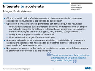 13/12/2011
Integrate to accelerate                                         Comunicación
                                                                Corporativa
Integración de sistemas

▶ Ofrece un sólido valor añadido a nuestros clientes a través de numerosas
  actividades transversales y específicas de cada sector
▶ Opera con 3 líneas de servicio principales con tarifas según los resultados
  – Ofertas transversales para numerosos sectores, compatibles con un amplio
     portfolio de paquetes de software y desarrollo personalizado, incluidas las
     últimas tecnologías del mercado (java,.net, android, código abierto...)
  – Integración e implantación de software SAP
  – Líder en servicios de gestión de aplicaciones
▶ Nuestro modelo de servicio ofrece escalabilidad, previsibilidad y una elevada
  calidad para satisfacer las necesidades de nuestros clientes, incluida una
  solución de software como servicio
▶ Nos apoyamos en uno de los mejores ecosistemas de partners del mundo para
  la prestación de servicios a su organización

                                             Transformamos toda la arquitectura
                                             empresarial en un único sistema
                                             corporativo integral.


                                              14
 