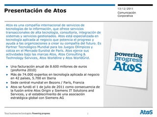 13/12/2011
Presentación de Atos                                              Comunicación
                                                                  Corporativa


Atos es una compañía internacional de servicios de
tecnologías de la información, que ofrece servicios
transaccionales de alta tecnología, consultoría, integración de
sistemas y servicios gestionados. Atos está especializada en
tecnología aplicada al negocio que potencia el progreso y
ayuda a las organizaciones a crear su compañía del futuro. Es
Partner Tecnológico Mundial para los Juegos Olímpicos y
cotiza en el Mercado Eurolist de París. Atos ejerce sus
actividades bajo las marcas Atos, Atos Consulting &
Technology Services, Atos Worldline y Atos WorldGrid.

▶ Una facturación anual de 8.600 millones de euros
  (proforma 2010)
▶ Más de 74.000 expertos en tecnología aplicada al negocio
  en 42 países, 5.700 en Iberia
▶ Sede central mundial en Bezons / París, Francia
▶ Atos se fundó el 1 de julio de 2011 como consecuencia de
  la fusión entre Atos Origin y Siemens IT Solutions and
  Services, y el establecimiento de una asociación
  estratégica global con Siemens AG




                                                     2
 