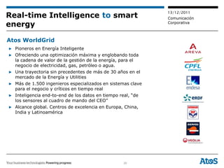 13/12/2011
Real-time Intelligence to smart                              Comunicación
energy                                                       Corporativa



Atos WorldGrid
▶ Pioneros en Energía Inteligente
▶ Ofreciendo una optimización máxima y englobando toda
  la cadena de valor de la gestión de la energía, para el
  negocio de electricidad, gas, petróleo o agua.
▶ Una trayectoria sin precedentes de más de 30 años en el
  mercado de la Energía y Utilities
▶ Más de 1.500 ingenieros especializados en sistemas clave
  para el negocio y críticos en tiempo real
▶ Inteligencia end-to-end de los datos en tiempo real, “de
  los sensores al cuadro de mando del CEO”
▶ Alcance global. Centros de excelencia en Europa, China,
  India y Latinoamérica




                                                  20
 