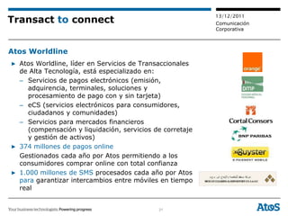13/12/2011
Transact to connect                                        Comunicación
                                                           Corporativa



Atos Worldline
▶ Atos Worldline, líder en Servicios de Transaccionales
  de Alta Tecnología, está especializado en:
  – Servicios de pagos electrónicos (emisión,
     adquirencia, terminales, soluciones y
     procesamiento de pago con y sin tarjeta)
  – eCS (servicios electrónicos para consumidores,
     ciudadanos y comunidades)
  – Servicios para mercados financieros
     (compensación y liquidación, servicios de corretaje
     y gestión de activos)
▶ 374 millones de pagos online
  Gestionados cada año por Atos permitiendo a los
  consumidores comprar online con total confianza
▶ 1.000 millones de SMS procesados cada año por Atos
  para garantizar intercambios entre móviles en tiempo
  real


                                             21
 