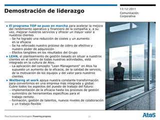 13/12/2011
Demostración de liderazgo                                             Comunicación
                                                                      Corporativa


▶ El programa TOP se puso en marcha para acelerar la mejora
  del rendimiento operativo y financiero de la compañía y, a su
  vez, mejorar nuestros servicios y ofrecer un mayor valor a
  nuestros clientes
  – Se ha logrado una reducción de costes y un aumento
     en la eficacia
  – Se ha reforzado nuestro proceso de cobro de efectivo y
     nuestro poder de adquisición
  – Efectos tangibles en los resultados del Grupo
▶ LEAN, el planteamiento de gestión basado en situar a nuestros
  clientes en el centro de todas nuestras actividades, está
  integrado en la cultura de Atos.
  – La aplicación del concepto "Lean Management" en Atos ha
     supuesto un aumento de la eficacia, de la calidad de servicio,
     de la motivación de los equipos y del valor para nuestros
     clientes.
▶ Wellbeing at work apoya nuestra constante transformación
  para convertirnos en una empresa más integrada y global.
  Cubre todos los aspectos del puesto de trabajo del futuro:
  – implementación de la eficacia hasta los procesos de gestión
  – suministro de herramientas específicas para el
     trabajo remoto
  – formación, gestión de talentos, nuevos niveles de colaboración
     y un trabajo flexible



                                                        23
 