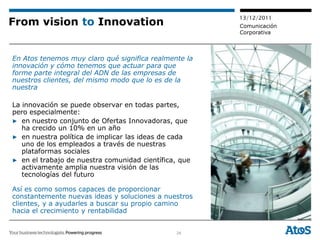 13/12/2011
From vision to Innovation                              Comunicación
                                                       Corporativa



En Atos tenemos muy claro qué significa realmente la
innovación y cómo tenemos que actuar para que
forme parte integral del ADN de las empresas de
nuestros clientes, del mismo modo que lo es de la
nuestra

La innovación se puede observar en todas partes,
pero especialmente:
▶ en nuestro conjunto de Ofertas Innovadoras, que
   ha crecido un 10% en un año
▶ en nuestra política de implicar las ideas de cada
   uno de los empleados a través de nuestras
   plataformas sociales
▶ en el trabajo de nuestra comunidad científica, que
   activamente amplia nuestra visión de las
   tecnologías del futuro

Así es como somos capaces de proporcionar
constantemente nuevas ideas y soluciones a nuestros
clientes, y a ayudarles a buscar su propio camino
hacia el crecimiento y rentabilidad


                                                24
 
