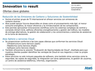 13/12/2011
Innovation to result                                                         Comunicación
                                                                             Corporativa
Ofertas clave globales

Reducción de las Emisiones de Carbono y Soluciones de Sostenibilidad
▶ Somos el primer grupo de TI internacional en ofrecer servicios con emisiones de
  carbono neutras.
▶ Atos puede apoyar futuros desarrollos en áreas como el procesamiento más ágil, el menor
  consumo energético, la mayor eficiencia y la miniaturización de los componentes.
▶ Esto permite aprovechar innovaciones científicas como los sistemas complejos de control y
  comando (Smart-Grid, edificios eficientes energéticamente y gestión del tráfico), los modelos
  de entrega alternativos, la gestión de colaboración y los conocimientos y sistemas de asistencia
  en la toma de decisiones.

Atos Sphere y servicios Cloud
▶ Se proporcionan conforme a las tres capas clásicas que conforman los servicios Cloud:
   – Infraestructura como Servicio (IaaS)
   – Plataforma como Servicio (PaaS)
   – Software como Servicio (SaaS)
▶ También ofrecemos la solución “Evaluación de Oportunidades de Cloud”, diseñada para que
  nuestros clientes puedan identificar las ventajas de Cloud en sus negocios y crear su propia
  estrategia.
▶ Estos servicios no solo incluyen paquetes de software, sino también otros servicios como la
  seguridad, las copias de seguridad, la integración con otras aplicaciones, la gestión de usuarios,
  un centro de asistencia telefónica, informes, organización.



                                                        25
 