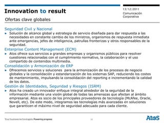 13/12/2011
Innovation to result                                                      Comunicación
                                                                          Corporativa
Ofertas clave globales

Seguridad Civil y Nacional
▶ Solución de alcance global y estrategia de servicio diseñada para dar respuesta a las
  necesidades en constante cambio de los ministros, organismos de respuesta inmediata
  ante emergencias, jefes de inteligencia, patrullas fronterizas y otros responsables de la
  seguridad.
Enterprise Content Management (ECM)
▶ Atos ofrece sus servicios a grandes empresas y organismos públicos para resolver
  cuestiones relacionadas con el cumplimiento normativo, la colaboración y el uso
  compartido de contenidos multimedia.
Consolidación y Armonización de ERP
▶ Ofrecemos servicios y soluciones para la armonización de los procesos de negocio
  globales y la consolidación y estandarización de los sistemas SAP, reduciendo los costes
  de mantenimiento, impulsando la consolidación del reporting e incrementando la calidad
  de los datos.
Gestión de Identidades, Seguridad y Riesgos (ISRM)
▶ Atos ha creado un innovador enfoque integral alrededor de la seguridad de la
  información mediante una visión global de todas las amenazas que afectan al ámbito
  empresarial. Atos es socio de los principales proveedores de tecnología (McAfee, Oracle,
  Novell, etc). De este modo, integramos las tecnologías más avanzadas en soluciones
  que garanticen el máximo nivel de seguridad adecuado para cada cliente.



                                                     26
 