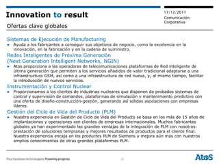 13/12/2011
Innovation to result                                                         Comunicación
                                                                             Corporativa
Ofertas clave globales

Sistemas de Ejecución de Manufacturing
▶ Ayuda a los fabricantes a conseguir sus objetivos de negocio, como la excelencia en la
  innovación, en la fabricación y en la cadena de suministro.
Redes Inteligentes de Próxima Generación
(Next Generation Intelligent Networks, NGIN)
▶ Atos proporciona a las operadoras de telecomunicaciones plataformas de Red inteligente de
  última generación que permiten a los servicios añadidos de valor tradicional adaptarse a una
  infraestructura GSM, así como a una infraestructura de red nueva, y, al mismo tiempo, facilitar
  la introducción de nuevos servicios.
Instrumentación y Control Nuclear
▶ Proporcionamos a los clientes de industrias nucleares que disponen de probados sistemas de
  control y supervisión de comandos, plataformas de simulación y mantenimiento predictivo con
  una oferta de diseño-construcción-gestión, generando así sólidas asociaciones con empresas
  líderes.
Gestión del Ciclo de Vida del Producto (PLM)
▶ Nuestra experiencia en Gestión de Ciclo de Vida del Producto se basa en los más de 15 años de
  implantaciones y operaciones con clientes de empresas internacionales. Muchos fabricantes
  globales ya han experimentado las grandes ventajas de la integración de PLM con nosotros:
  prestación de soluciones tempranas y mejores resultados de productos para el cliente final.
  Nuestra experiencia encaja en los productos PLM de Siemens y mejora aún más con nuestros
  amplios conocimientos de otras grandes plataformas PLM.



                                                        27
 
