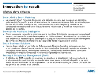 13/12/2011
Innovation to result                                                       Comunicación
                                                                           Corporativa
Ofertas clave globales

Smart Grid y Smart Metering
▶ La solución Smart Metering de Atos es una solución integral que incorpora un completo
  sistema de información y una infraestructura de telecomunicaciones. Esto permite disponer
  de una adquisición, configuración, mantenimiento y control seguro y remoto de los
  contadores de electricidad tanto industrial como residencial, y medir las funciones de
  gestión de los datos.
Servicios de Movilidad Inteligente
▶ Como tecnología rompedora, creemos que la Movilidad Inteligente es una oportunidad real
  para el crecimiento futuro de las empresas en distintas áreas. Atos tiene los conocimientos
  y la experiencia necesaria para desempeñar cualquier función en un Ecosistema emergente
  de servicio de Movilidad Inteligente que dependa de los requisitos del cliente.
Social Business Solutions
▶ Hemos desarrollado un portfolio de Soluciones de Negocio Sociales: enfocados en las
  preocupaciones y beneficios de nuestros clientes actuales, buscando soluciones a través de
  conceptos de red social, tecnologías y servicios, y ofreciendo todo ello como soluciones
  integrales por medio de modelos y acuerdos de prestación alternativos.
Testing & Acceptance Management (TAM)
▶ El objetivo de TAM consiste en organizar las pruebas, la aceptación y el proceso hacia la
  producción de forma integrada y estandarizada para lograr la industrialización y, de este
  modo, reducir los costes de estos procesos. De esta forma se consigue ofrecer una solución
  de garantía de calidad a los clientes.


                                                      28
 
