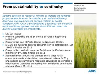 13/12/2011
From sustainability to continuity                                  Comunicación
                                                                   Corporativa


Nuestro objetivo es reducir al mínimo el impacto de nuestras
propias operaciones en la sociedad y el medio ambiente y
hacer que nuestros clientes puedan realizar su propia
transformación hacia la sostenibilidad y optimizar su eficiencia
medioambiental aprovechando la sostenibilidad para crear
nuevas estrategias de crecimiento.

▶ GRI A+ status
▶ Primera compañía de TI en unirse al “Global Reporting
  Initiative”
▶ Compromiso con el Pacto Global de Naciones Unidas
▶ El 35% de nuestros centros contarán con la certificación ISO
  14001 a finales de 2011
▶ Compromiso: reducir nuestras Emisiones de Carbono como
  mínimo un 5% para finales de 2011
▶ Acompañamos a nuestros clientes en su viaje hacia
  operaciones más sostenibles, una infraestructura de TI y
  una cadena de suministro mediante soluciones sostenibles e
  innovadoras (servicios de hosting con emisiones de carbono
  neutras, Green IT, etc.)

                                                29
 