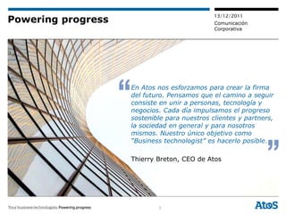 13/12/2011
Powering progress                             Comunicación
                                              Corporativa




                    En Atos nos esforzamos para crear la firma
                    del futuro. Pensamos que el camino a seguir
                    consiste en unir a personas, tecnología y
                    negocios. Cada día impulsamos el progreso
                    sostenible para nuestros clientes y partners,
                    la sociedad en general y para nosotros
                    mismos. Nuestro único objetivo como
                    “Business technologist” es hacerlo posible.

                    Thierry Breton, CEO de Atos




                            3
 