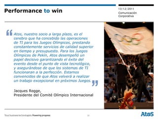 13/12/2011
Performance to win                               Comunicación
                                                 Corporativa




  Atos, nuestro socio a largo plazo, es el
  cerebro que ha concebido las operaciones
  de TI para los Juegos Olímpicos, prestando
  constantemente servicios de calidad superior
  en tiempo y presupuesto. Para los Juegos
  Olímpicos de Pekín, Atos desempeñó un
  papel decisivo garantizando el éxito del
  evento desde el punto de vista tecnológico,
  y asegurándose de que los sistemas de TI
  funcionaran a la perfección. Estamos
  convencidos de que Atos volverá a realizar
  un trabajo excepcional en próximos Juegos.

  Jacques Rogge,
  Presidente del Comité Olímpico Internacional




                                          30
 