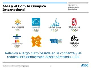 13/12/2011
Atos y el Comité Olímpico                 Comunicación
Internacional                             Corporativa




 Relación a largo plazo basada en la confianza y el
  rendimiento demostrado desde Barcelona 1992

                              31
 