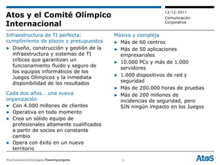 13/12/2011
Atos y el Comité Olímpico                                   Comunicación
Internacional                                               Corporativa


Infraestructura de TI perfecta:          Masiva y compleja
cumplimiento de plazos y presupuestos    ▶ Más de 60 centros
▶ Diseño, construcción y gestión de la   ▶ Más de 50 aplicaciones
   infraestructura y sistemas de TI        empresariales
   críticos que garantizan un            ▶ 10.000 PCs y más de 1.000
   funcionamiento fluido y seguro de       servidores
   los equipos informáticos de los
   Juegos Olímpicos y la inmediata       ▶ 1.000 dispositivos de red y
   disponibilidad de los resultados        seguridad
                                         ▶ Más de 200.000 horas de pruebas
Cada dos años… una nueva                 ▶ Más de 200 millones de
organización                               incidencias de seguridad, pero
▶ Con 4.000 millones de clientes           SIN ningún impacto en los Juegos
▶ Operativa en todo momento
▶ Crea un sólido equipo de
  profesionales altamente cualificados
  a partir de socios en constante
  cambio
▶ Opera con éxito en un nuevo
  territorio

                                           32
 