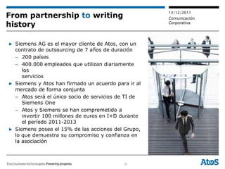 13/12/2011
From partnership to writing                          Comunicación
history                                              Corporativa




▶ Siemens AG es el mayor cliente de Atos, con un
  contrato de outsourcing de 7 años de duración
  – 200 países
  – 400.000 empleados que utilizan diariamente
     los
     servicios
▶ Siemens y Atos han firmado un acuerdo para ir al
  mercado de forma conjunta
  – Atos será el único socio de servicios de TI de
     Siemens One
  – Atos y Siemens se han comprometido a
     invertir 100 millones de euros en I+D durante
     el período 2011-2013
▶ Siemens posee el 15% de las acciones del Grupo,
  lo que demuestra su compromiso y confianza en
  la asociación



                                           33
 