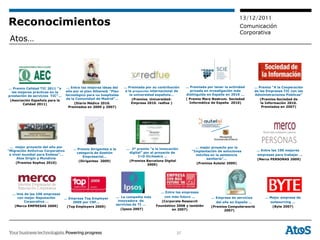 13/12/2011
Reconocimientos                                                                                                                       Comunicación
                                                                                                                                      Corporativa
 Atos…




… Premio Calidad TIC 2011 “a        … Entre las mejores ideas del    … Premiada por su contribución     … Premiada por tener la actividad   … Premio “A la Cooperación
  las mejores prácticas en la      año por el plan Athene@ “Plan     a la proyección internacional de      privada en investigación más     de las Empresas TIC con las
prestación de servicios TIC”…      tecnológico para los hospitales      la universidad española...      distinguida en España en 2010 ...   Administraciones Públicas”
                                   de la Comunidad de Madrid”…            (Premios Universidad-         ( Premio Mare Nostrum. Sociedad        (Premios Sociedad de
 (Asociación Española para la
        Calidad 2011)                   (Diario Médico 2010.             Empresa 2010. redfue )           Informática de España 2010)           la Información 2010.
                                     Premiados en 2009 y 2007)                                                                                   Premiados en 2007)




 … mejor proyecto del año por                                                                                … mejor proyecto por la
                                       … Premio Dirigentes a la       … 2º premio “a la innovación                                             … Entre las 100 mejores
“Migración Antivirus Corporativo                                                                           “Implantación de soluciones
                                        categoría de Gestión           digital” por el proyecto de
 a nivel mundial para Endesa”...                                                                             móviles en la asistencia          empresas para trabajar …
                                            Empresarial…                    I+D Orchestra ..
      Atos Origin y Mundivia                                                                                      sanitaria”…                  (Merco PERSONAS 2009)
                                         (Dirigentes 2009)             (Premios Barcelona Digital
     (Premios Sophos 2010)                                                                                   (Premios Autelsi 2009)
                                                                                  2009)




                                                                                         … Entre las empresas
  … Una de las 100 empresas
    con mejor Reputación                                        … La compañía más          con más futuro …           … Empresa de servicios       … Mejor empresa de
                                … Empresa Top Employer
        Corporativa …               2009 por CRF...              innovadora de            (Corporate Research            del año en España …         outsourcing …
   (Merco EMPRESAS 2009)                                        servicios de TI …      Foundation 2008 y también
                                 (Top Employers 2009)                                                                 (Premios Computerworld          (Byte 2007)
                                                                   (Ipsos 2007)                en 2007)                       2007)




                                                                                                   37
 