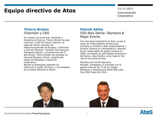 13/12/2011
Equipo directivo de Atos                                                                Comunicación
                                                                                        Corporativa




      Thierry Breton                                 Patrick Adiba
      Chairman y CEO                                 CEO Atos Iberia- Olympics &
      Ex ministro de Economía, Hacienda e            Major Events
      Industria de Francia, Thierry Breton ha sido
                                                     Con una larga trayectoria en Atos, ocupó el
      chairman y CEO de France Telecom, el
                                                     cargo de Vicepresidente de Recursos
      segundo mayor operador de
                                                     Humanos y durante 5 años Vicepresidente y
      telecomunicaciones de Europa, y Chairman
                                                     Director General en Latinoamérica. Además
      y CEO de Thomson. También fue Executive
                                                     de ser responsable de global markets en
      Managing Director y Vicechairman de IT
                                                     2009, ha dirigido las actividades de América
      Bull Group. Thierry Breton fue profesor en
                                                     del Norte y Asia Pacífico como Head of the
      Harvard Business School, impartiendo
                                                     rest of the world de Atos.
      clases de liderazgo y regulación
      corporativa.                                   Miembro del Comité Ejecutivo
      Recibió el prestigioso galardón de             Mundial, compagina su actividad con la
      Oficial de la Legión de Honor y Comandante     gestión total de las TI de los Juegos
      de la Orden Nacional al Mérito.                Olímpicos y Paralimpicos desde Salt Lake
                                                     City 2002 hasta Río 2016.




                                                           4
 