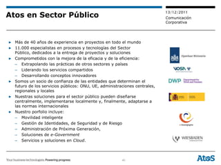 13/12/2011
Atos en Sector Público                                                     Comunicación
                                                                           Corporativa




▶ Más de 40 años de experiencia en proyectos en todo el mundo
▶ 11.000 especialistas en procesos y tecnologías del Sector
  Público, dedicados a la entrega de proyectos y soluciones
▶ Comprometidos con la mejora de la eficacia y de la eficiencia:
  – Extrapolando las prácticas de otros sectores y países
  – Liderando los servicios compartidos
  – Desarrollando conceptos innovadores
▶ Somos un socio de confianza de las entidades que determinan el
  futuro de los servicios públicos: ONU, UE, administraciones centrales,
  regionales y locales
▶ Nuestras soluciones para el sector público pueden diseñarse
  centralmente, implementarse localmente y, finalmente, adaptarse a
  las normas internacionales
▶ Nuestro porfolio incluye:
  – Movilidad inteligente
  – Gestión de Identidades, de Seguridad y de Riesgo
  – Administración de Próxima Generación,
  – Soluciones de e-Government
  – Servicios y soluciones en Cloud.



                                                       40
 