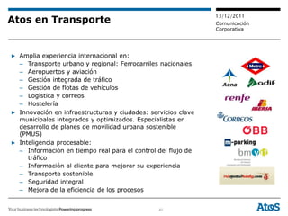 13/12/2011
Atos en Transporte                                             Comunicación
                                                               Corporativa




▶ Amplia experiencia internacional en:
  – Transporte urbano y regional: Ferrocarriles nacionales
  – Aeropuertos y aviación
  – Gestión integrada de tráfico
  – Gestión de flotas de vehículos
  – Logística y correos
  – Hostelería
▶ Innovación en infraestructuras y ciudades: servicios clave
  municipales integrados y optimizados. Especialistas en
  desarrollo de planes de movilidad urbana sostenible
  (PMUS)
▶ Inteligencia procesable:
  – Información en tiempo real para el control del flujo de
     tráfico
  – Información al cliente para mejorar su experiencia
  – Transporte sostenible
  – Seguridad integral
  – Mejora de la eficiencia de los procesos


                                                41
 