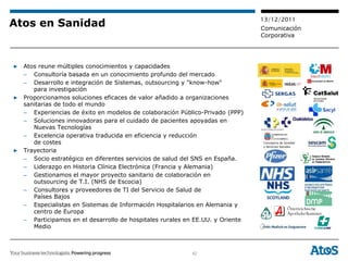 13/12/2011
Atos en Sanidad                                                               Comunicación
                                                                              Corporativa




▶ Atos reune múltiples conocimientos y capacidades
  – Consultoría basada en un conocimiento profundo del mercado
  – Desarrollo e integración de Sistemas, outsourcing y "know-how"
     para investigación
▶ Proporcionamos soluciones eficaces de valor añadido a organizaciones
  sanitarias de todo el mundo
  – Experiencias de éxito en modelos de colaboración Público-Privado (PPP)
  – Soluciones innovadoras para el cuidado de pacientes apoyadas en
     Nuevas Tecnologías
  – Excelencia operativa traducida en eficiencia y reducción
     de costes                                                                Consejería de Sanidad
                                                                              y Servicios Sociales
▶ Trayectoria
  – Socio estratégico en diferentes servicios de salud del SNS en España.
  – Liderazgo en Historia Clínica Electrónica (Francia y Alemania)
  – Gestionamos el mayor proyecto sanitario de colaboración en
     outsourcing de T.I. (NHS de Escocia)
  – Consultores y proveedores de TI del Servicio de Salud de
     Países Bajos
  – Especialistas en Sistemas de Información Hospitalarios en Alemania y
     centro de Europa
  – Participamos en el desarrollo de hospitales rurales en EE.UU. y Oriente
     Medio



                                                          42
 
