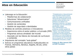 13/12/2011
Atos en Educación                                                  Comunicación
                                                                   Corporativa




▶ Liderazgo en la Educación:                                 “ Probablemente, el descubrimiento
                                                             más importante durante nuestra
  – Plataformas de colaboración                              visita a los Juegos de invierno de
                                                             Vancouver fue comprobar que los
  – Soluciones “eExamination”                                grandes méritos de Atos y sus
  – Comunicaciones unificadas                                partners no se debían a un
                                                             ingrediente misterioso. Los logros
  – Gestión de contenidos                                    se consiguen con una meticulosa
  – Gestión de seguridad e identidades                       planificación, trabajo
                                                             duro, enfrentándose a los
▶ Modelos de contrato prácticos e innovadores:               problemas, pruebas, gestión de
                                                             riesgos y una entrega del producto
  – Experiencia entre el sector público y el privado (PPP)   a tiempo. Una mayor formación
  – Programas activos alrededor del mundo                    puede elevar las tecnologías de la
                                                             información a un nivel olímpico ya
  – Asociado con los líderes de mercado de currículum        que aumenta la concienciación de
     y contenido                                             que un proyecto de TI no se limita
                                                             únicamente a funciones y costes.”
▶ Impulsores del concepto “aula global”
▶ Activos en programas educativos multiculturales en         Profesor Dr. Wim Liebrand, CEO
                                                             de SURF Foundation
  Francia, Alemania, Benelux, España, EE.UU, entre
  otros países



                                             43
 