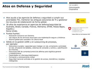 13/12/2011
Atos en Defensa y Seguridad                                                            Comunicación
                                                                                       Corporativa




▶ Atos ayuda a las agencias de defensa y seguridad a cumplir sus
  prioridades TIC, mantener las antiguas soluciones de TI y gestionar
  los recursos de colaboración de forma global.
▶ 30 años de experiencia en agencias de defensa/seguridad de
  Australia, Brasil, Canadá, Francia, Alemania, OTAN, Países Bajos,
  España y
  Reino Unido.
▶ Puntos fuertes:
  –   Asociación exclusiva con Siemens
  –   Uso seguro de los servicios cloud para una implantación segura y dinámica
  –   Alcance global pero sensible a la cultura local
▶ Sólido en la gestión LEAN y en outsourcing de procesos,
  por ejemplo:
  –   Soluciones cruciales: capacidad para trabajar en red, armamento controlado
      en red, simulación de batallas, sistemas de comando y control, y planificación
      de misiones.
  –   Soluciones SAP de comando/control de defensa para logística general
      y expedicionaria
  –   Capacidades en ciberseguridad/espacio
  –   Formación y entrenamiento militar
  –   Seguridad nacional centrada en la gestión de acceso, biométrica y tarjetas
      inteligentes



                                                              44
 