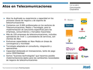 13/12/2011
Atos en Telecomunicaciones                                  Comunicación
                                                            Corporativa




▶ Atos ha duplicado su experiencia y capacidad en los
  procesos claves de negocio y de soporte de
  telecomunicaciones
▶ Contamos con 9.000 profesionales en los sectores de
  Telecomunicaciones, Media y Tecnología, para la
  implementación de soluciones específicas para las
  empresas, consumidores y mercados mayoristas
▶ Más de 220 empresas de telecomunicaciones, incluidos
  operadores de nivel 1 y proveedores de servicios, son
  clientes de Atos
▶ Exclusivas capacidades en New Media en áreas de
  convergencia y movilidad
▶ Tecnología adaptada en consultoría, integración y
  operaciones
▶ Capacidad destacada en transacciones, tanto de pago
  como CRM/fidelidad
▶ Somos “business technologists” que hacemos posible
  implementaciones ágiles para las cambiantes necesidades
  de negocio de telecomunicaciones



                                                45
 