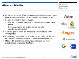 13/12/2011
Atos en Media                                                 Comunicación
                                                              Corporativa




▶ El primer socio de TI en involucrarse estratégicamente en
  las operaciones diarias de los medios de comunicación
▶ Solución exclusiva que incluye:
  – Gestión completa y desarrollo de las actividades New
     Media
  – Diseño completo de instalaciones para la
     transformación digital
▶ Alcance global tanto en mercados consolidados como
  emergentes
▶ Respuestas específicas a lo largo de las cadenas de valor
  de difusión (Broadcasting) y publicación (Publishing)
▶ Más de 50 clientes en el mundo, incluidos las más
  prestigiosas empresas de Media




                                            46
 