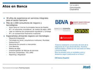13/12/2011
Atos en Banca                                                                               Comunicación
                                                                                            Corporativa




▶ 30 años de experiencia en servicios integrales
  para el sector bancario
▶ Más de 2.000 consultores de negocio y
  tecnológicos
  –   Socio clave en 5 de los 6 principales bancos de España
  –   Nº 1 en soluciones innovadoras de medios de pago y BPO
  –   Líder en sistemas de compensación-liquidación y corretaje
  –   Nº 1 en autoservicios financieros multicanal
▶ Especialistas alineando negocio con tecnología:
  –   Migración/Integración
  –   Tecnología de canal y arquitectura multicanal, Movilidad
  –   Outsourcing IT
  –   Soluciones de conexión e intercambio                             “Estamos totalmente convencidos del éxito de la
  –   Core Banking                                                     integración de TI que desarrolla Atos. Nuestros
  –   Medios de pago                                                   sistemas Batch y Online se han ejecutado sin fallos
  –   Creación/gestión de fábricas de servicios                        y de forma fiable.
  –   Servicios compartidos ITO y BPO                                  Atos ha actuado como un verdadero socio y
  –   Reporting y Regulación                                           deseamos seguir colaborando en el futuro”.

                                                                       CIO banco Español




                                                                  47
 