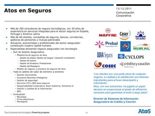 13/12/2011
Atos en Seguros                                                                                          Comunicación
                                                                                                         Corporativa



▶   Más de 200 consultores de negocio tecnológicos, con 30 años de
    experiencia en servicios integrales para el sector seguros en España,
    Portugal y América Latina
▶   Más de 60 clientes, compañías de seguros, bancos, corredurías,
    gestoras de pensiones y mutuas patronales
▶   Actuarios, economistas y profesionales del sector asegurador
    constituyen nuestro capital humano
▶   Especialistas alineando negocio asegurador con tecnología:
    – Suit de Gestión Aseguradora
        • Plataforma de seguros de Atos
          – Gestión de pólizas. Gestión de riesgos / cotización /contratación
          – Gestión de recibos
          – Gestión de Siniestros / Prestaciones
          – Gestión del Reaseguro
        • Modelo de negocio y procesos de seguros de Atos
    – Toda la cadena de valor de extremo a extremo
        • Gestión documental                                                         “Los clientes son una parte clave de cualquier
        •   Insurance Business Inteligence                                           negocio, su lealtad y la satisfacción son factores
        •   Gestión de seguridad                                                     importantes para el buen desempeño y
        •   Servicios ITO y BPO para seguros                                         crecimiento.
        •   Responsabilidad Corporativa, Buen Gobierno, Solvencia II                 Atos, con sus soluciones, ha jugado un papel
        •   Gestión y Calidad de la Información.                                     decisivo en proporcionar el grado de eficiencia
        •   BPO
                                                                                     necesario para garantizar el éxito a largo plazo”.
    – Innovación
        • Movilidad
        • Firma electrónica                                                          Director de Sistemas de Información
        • Mensajería                                                                 Aseguradora de Crédito y Caución



                                                                                48
 