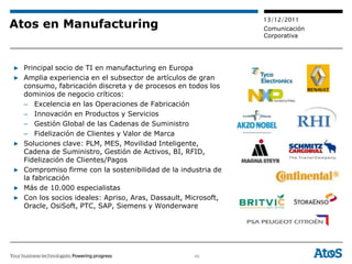 13/12/2011
Atos en Manufacturing                                          Comunicación
                                                               Corporativa




▶ Principal socio de TI en manufacturing en Europa
▶ Amplia experiencia en el subsector de artículos de gran
  consumo, fabricación discreta y de procesos en todos los
  dominios de negocio críticos:
  – Excelencia en las Operaciones de Fabricación
  – Innovación en Productos y Servicios
  – Gestión Global de las Cadenas de Suministro
  – Fidelización de Clientes y Valor de Marca
▶ Soluciones clave: PLM, MES, Movilidad Inteligente,
  Cadena de Suministro, Gestión de Activos, BI, RFID,
  Fidelización de Clientes/Pagos
▶ Compromiso firme con la sostenibilidad de la industria de
  la fabricación
▶ Más de 10.000 especialistas
▶ Con los socios ideales: Apriso, Aras, Dassault, Microsoft,
  Oracle, OsiSoft, PTC, SAP, Siemens y Wonderware




                                                    49
 