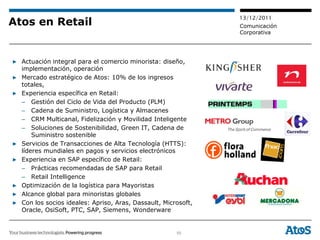 13/12/2011
Atos en Retail                                                 Comunicación
                                                               Corporativa




▶ Actuación integral para el comercio minorista: diseño,
  implementación, operación
▶ Mercado estratégico de Atos: 10% de los ingresos
  totales,
▶ Experiencia específica en Retail:
  – Gestión del Ciclo de Vida del Producto (PLM)
  – Cadena de Suministro, Logística y Almacenes
  – CRM Multicanal, Fidelización y Movilidad Inteligente
  – Soluciones de Sostenibilidad, Green IT, Cadena de
      Suministro sostenible
▶ Servicios de Transacciones de Alta Tecnología (HTTS):
  líderes mundiales en pagos y servicios electrónicos
▶ Experiencia en SAP específico de Retail:
  – Prácticas recomendadas de SAP para Retail
  – Retail Intelligence
▶ Optimización de la logística para Mayoristas
▶ Alcance global para minoristas globales
▶ Con los socios ideales: Apriso, Aras, Dassault, Microsoft,
  Oracle, OsiSoft, PTC, SAP, Siemens, Wonderware


                                                      50
 
