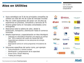 13/12/2011
Atos en Utilities                                                   Comunicación
                                                                    Corporativa




▶ Socio estratégico de TI de las principales compañías de
  utilities con más del 3% de cuota de mercado mundial
▶ Más de 3.000 especialistas del sector con 30 años de
  experiencia en procesos, consultoría y servicios de TI
▶ Alcance global tanto en mercados consolidados como
  emergentes
▶ Abarcamos toda la cadena de valor, desde la
  producción, transporte y distribución hasta el comercio
  minorista
▶ Amplia experiencia y especialización en Atos Worldgrid:
   –   Liderazgo en informática industrial y de negocio en tiempo
       real “de la medición del cuadro de mando del CEO”
   –   Capacidad para destacar en las soluciones de energía
       inteligentes
   –   Participación activa en varios programas innovadores de
       I+D
▶ Soluciones específicas del sector como, por ejemplo:
   –   Instrumentación y control nuclear
   –   Planificación y programación de la capacidad
   –   Smart Grid y Smart Metering
   –   Trading de energía


                                                               51
 