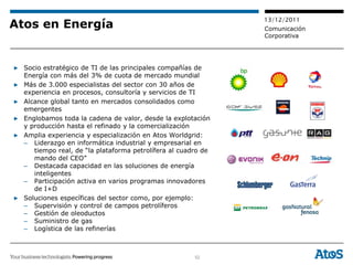 13/12/2011
Atos en Energía                                                Comunicación
                                                               Corporativa




▶ Socio estratégico de TI de las principales compañías de
  Energía con más del 3% de cuota de mercado mundial
▶ Más de 3.000 especialistas del sector con 30 años de
  experiencia en procesos, consultoría y servicios de TI
▶ Alcance global tanto en mercados consolidados como
  emergentes
▶ Englobamos toda la cadena de valor, desde la explotación
  y producción hasta el refinado y la comercialización
▶ Amplia experiencia y especialización en Atos Worldgrid:
  – Liderazgo en informática industrial y empresarial en
     tiempo real, de “la plataforma petrolífera al cuadro de
     mando del CEO”
  – Destacada capacidad en las soluciones de energía
     inteligentes
  – Participación activa en varios programas innovadores
     de I+D
▶ Soluciones específicas del sector como, por ejemplo:
  – Supervisión y control de campos petrolíferos
  – Gestión de oleoductos
  – Suministro de gas
  – Logística de las refinerías



                                                       52
 