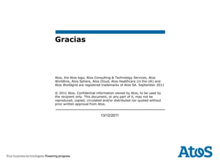 Gracias




Atos, the Atos logo, Atos Consulting & Technology Services, Atos
Worldline, Atos Sphere, Atos Cloud, Atos Healthcare (in the UK) and
Atos Worldgrid are registered trademarks of Atos SA. September 2011

© 2011 Atos. Confidential information owned by Atos, to be used by
the recipient only. This document, or any part of it, may not be
reproduced, copied, circulated and/or distributed nor quoted without
prior written approval from Atos.


                             13/12/2011
 