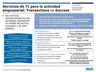 13/12/2011
Servicios de TI para la actividad                                                         Comunicación
empresarial: Transactions to Success                                                      Corporativa


▶ Los servicios                       ▶   Potencial de crecimiento de dos cifras
  Transaccionales de alta             ▶   Posición líder en Europa basada en activos sólidos (pagos
  tecnología representan                  electrónicos, servicios electrónicos para consumidores,
  un modelo de servicio                   servicios para mercados financieros…)
  innovador y de valor                ▶   Ambición de duplicar en 2014 los ingresos de HTTS de 2008
  añadido
                                     Pagos electrónicos                               Nº 2 en adquirencia de Europa
                                     ▶ 12 millones de tarjetas de débito             Entre los 3 primeros en pagos en
                                                                                        Internet y móvil de Europa
     Compromiso compartido           ▶ 12 millones de tarjetas de crédito
                                                                                   Entre los 5 primeros en emisiones de
     para garantizar el éxito        ▶ 5 millones de tarjetas de combustible                       Europa
                                     ▶ 400.000 terminales                                Tarjetas regalo y prepago
   Modelo de precios basado en
  métricas del negocio del cliente   Mercados financieros                            Nº 1 en Europa en procesamiento
                                     ▶ 250 millones de transacciones de valores      de compensación y liquidación de
                                                                                                 valores
     Crear una vez, reutilizar,      ▶ 400 millones de euros gestionados
                                                                                    Nº 1 en Europa en procesamiento de
       vender varias veces           ▶ 10 plataformas RTGS                                      corretajes

     Procesamiento en centros                                                          Nº 1 en Europa en buzones
                                     Servicios electrónicos para comunidades              de correo personales
   propios de datos compartidos
                                     ▶ 45 millones de tarjetas de fidelidad              Nº 1 en Francia en banca
                                     ▶ 58 millones de buzones de correo                 de autoservicio multicanal
       Control total del IPR           electrónico                             Principal proveedor de tarjetas sanitarias,
                                                                                      registros para farmacéuticos,
                                     ▶ 1.000 millones de documentos electrónicos      informes médicos personales




                                                               9
 