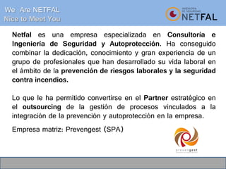 Netfal es una empresa especializada en Consultoría e
Ingeniería de Seguridad y Autoprotección. Ha conseguido
combinar la dedicación, conocimiento y gran experiencia de un
grupo de profesionales que han desarrollado su vida laboral en
el ámbito de la prevención de riesgos laborales y la seguridad
contra incendios.
Lo que le ha permitido convertirse en el Partner estratégico en
el outsourcing de la gestión de procesos vinculados a la
integración de la prevención y autoprotección en la empresa.
Empresa matriz: Prevengest (SPA)
We Are NETFAL
Nice to Meet You
 