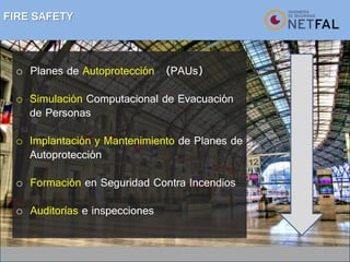 FIRE SAFETY
o Planes de Autoprotección (PAUs)
o Simulación Computacional de Evacuación
de Personas
o Implantación y Mantenimiento de Planes de
Autoprotección
o Formación en Seguridad Contra Incendios
o Auditorías e inspecciones
 