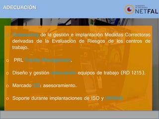 ADECUACIÓN
o Outsourcing de la gestión e implantación Medidas Correctoras
derivadas de la Evaluación de Riesgos de los centros de
trabajo.
o PRL Facility Management.
o Diseño y gestión adecuación equipos de trabajo (RD 1215).
o Marcado CE: asesoramiento.
o Soporte durante implantaciones de ISO y OHSAS.
 